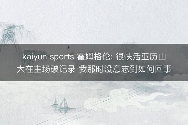 kaiyun sports 霍姆格伦: 很快活亚历山大在主场破记录 我那时没意志到如何回事