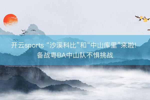 开云sports “沙溪科比”和“中山库里”来啦! 备战粤BA中山队不惧挑战