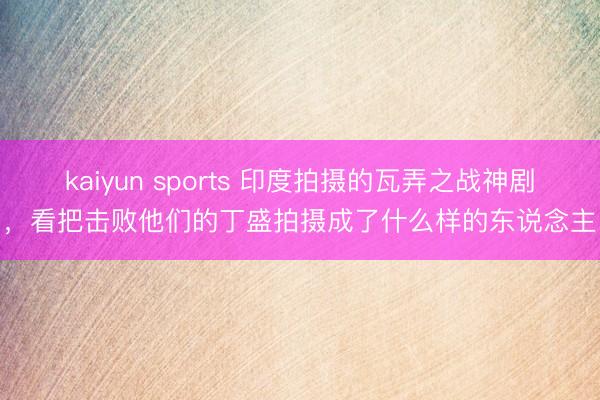 kaiyun sports 印度拍摄的瓦弄之战神剧,看把击败他们的丁盛拍摄成了什么样的东说念主
