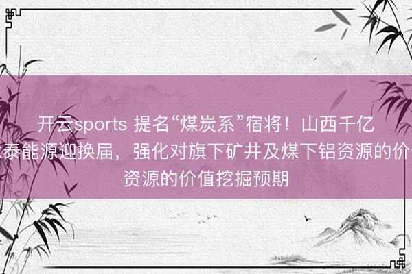 开云sports 提名“煤炭系”宿将！山西千亿煤电巨头永泰能源迎换届，强化对旗下矿井及煤下铝资源的价值挖掘预期