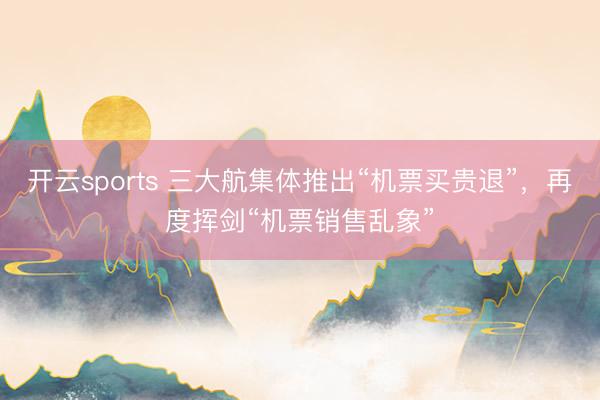 开云sports 三大航集体推出“机票买贵退”，再度挥剑“机票销售乱象”