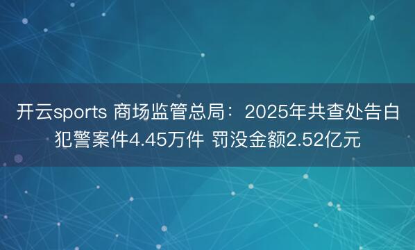 开云sports 商场监管总局:2025年共查处告白犯警案件4.45万件 罚没金额2.52亿元
