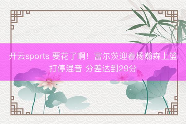 开云sports 要花了啊！富尔茨迎着杨瀚森上篮打停混音 分差达到29分