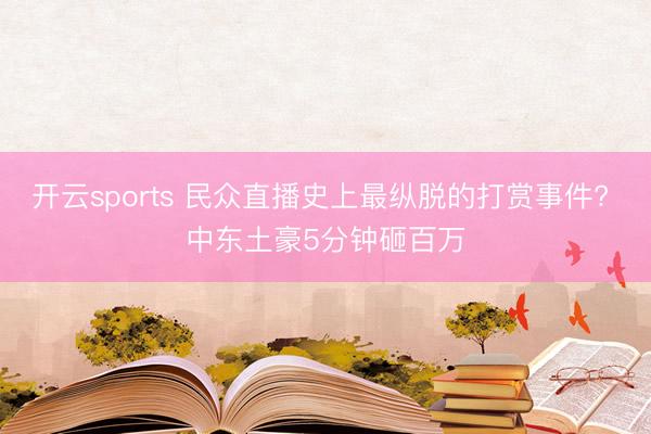 开云sports 民众直播史上最纵脱的打赏事件? 中东土豪5分钟砸百万