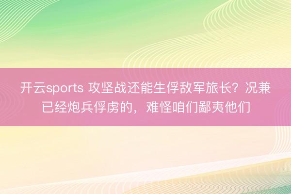 开云sports 攻坚战还能生俘敌军旅长?况兼已经炮兵俘虏的,难怪咱们鄙夷他们