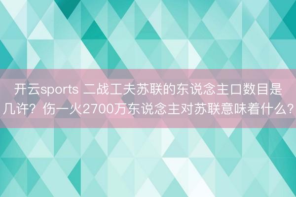 开云sports 二战工夫苏联的东说念主口数目是几许？伤一火2700万东说念主对苏联意味着什么？