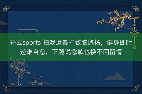 开云sports 拍戏遭暴打致脑悠扬，健身即吐逆难自愈，下跪说念歉也换不回留情