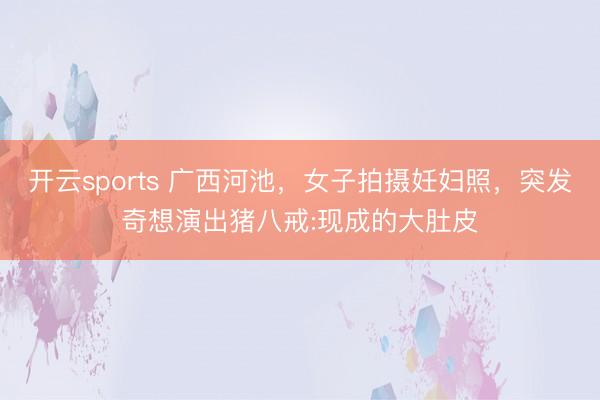 开云sports 广西河池，女子拍摄妊妇照，突发奇想演出猪八戒:现成的大肚皮