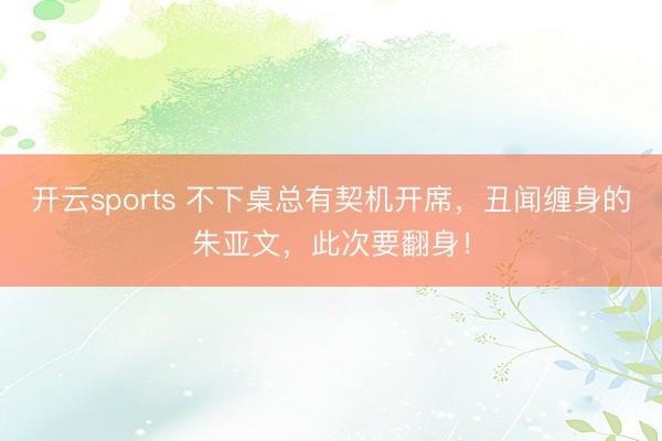 开云sports 不下桌总有契机开席，丑闻缠身的朱亚文，此次要翻身！