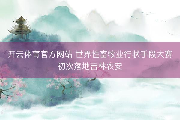开云体育官方网站 世界性畜牧业行状手段大赛初次落地吉林农安