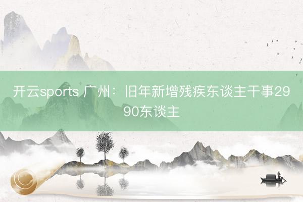 开云sports 广州：旧年新增残疾东谈主干事2990东谈主