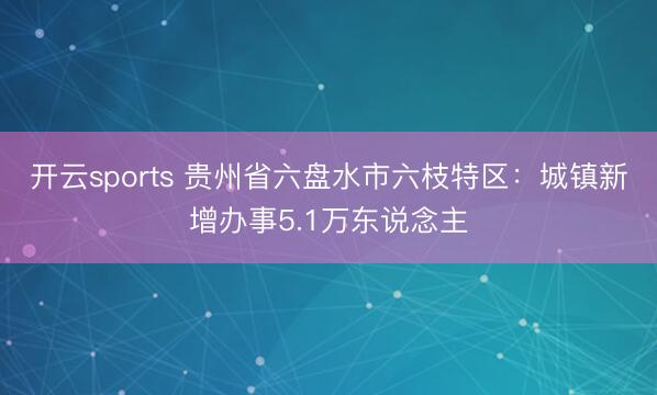 开云sports 贵州省六盘水市六枝特区：城镇新增办事5.1万东说念主