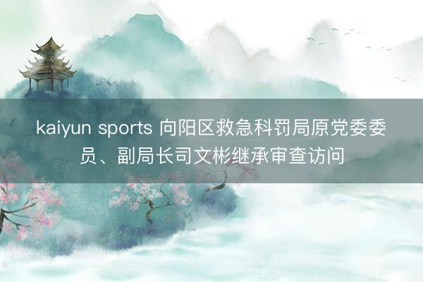 kaiyun sports 向阳区救急科罚局原党委委员、副局长司文彬继承审查访问