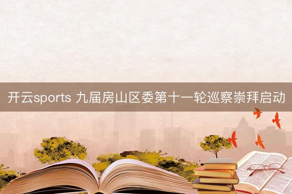 开云sports 九届房山区委第十一轮巡察崇拜启动