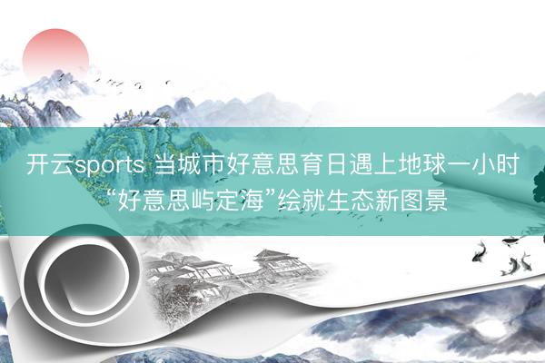 开云sports 当城市好意思育日遇上地球一小时 “好意思屿定海”绘就生态新图景