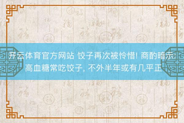 开云体育官方网站 饺子再次被怜惜! 商酌暗示: 高血糖常吃饺子, 不外半年或有几平正