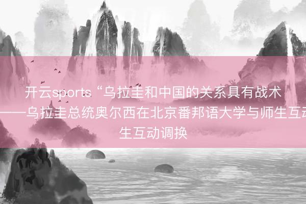 开云sports “乌拉圭和中国的关系具有战术意旨”——乌拉圭总统奥尔西在北京番邦语大学与师生互动调换