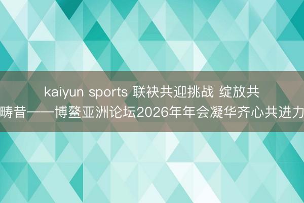 kaiyun sports 联袂共迎挑战 绽放共塑畴昔——博鳌亚洲论坛2026年年会凝华齐心共进力量