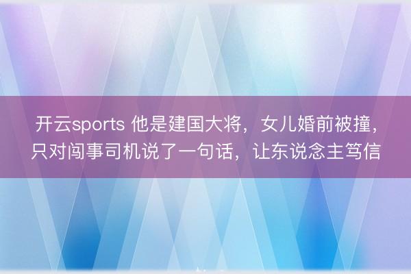 开云sports 他是建国大将,女儿婚前被撞,只对闯事司机说了一句话,让东说念主笃信
