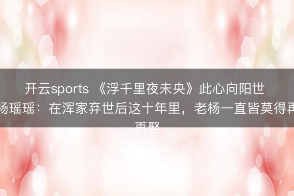 开云sports 《浮千里夜未央》此心向阳世 老杨瑶瑶：在浑家弃世后这十年里，老杨一直皆莫得再娶