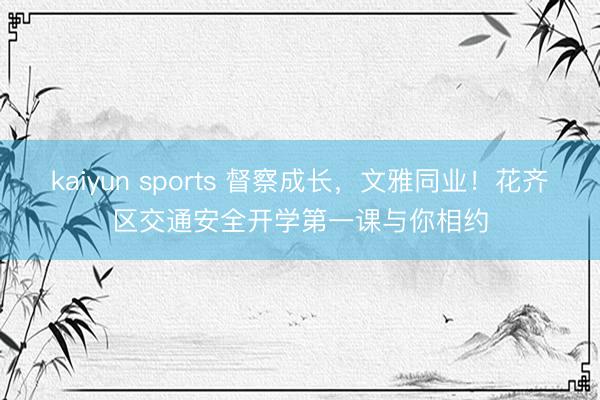 kaiyun sports 督察成长，文雅同业！花齐区交通安全开学第一课与你相约