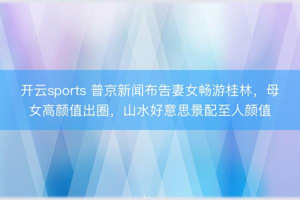 开云sports 普京新闻布告妻女畅游桂林，母女高颜值出圈，山水好意思景配至人颜值