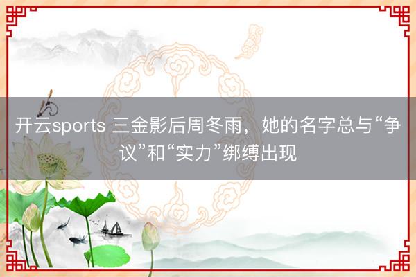 开云sports 三金影后周冬雨，她的名字总与“争议”和“实力”绑缚出现