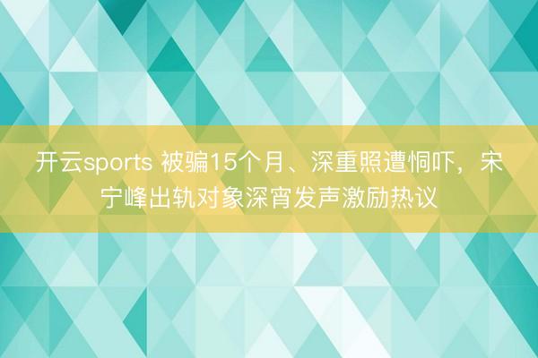 开云sports 被骗15个月、深重照遭恫吓，宋宁峰出轨对象深宵发声激励热议