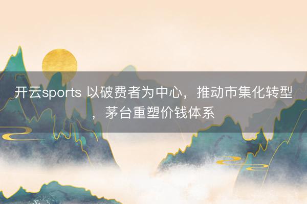 开云sports 以破费者为中心，推动市集化转型，茅台重塑价钱体系​