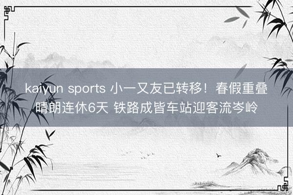 kaiyun sports 小一又友已转移！春假重叠晴朗连休6天 铁路成皆车站迎客流岑岭
