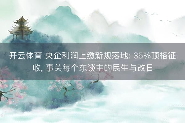 开云体育 央企利润上缴新规落地: 35%顶格征收， 事关每个东谈主的民生与改日