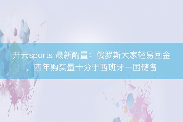开云sports 最新酌量:俄罗斯大家轻易囤金,四年购买量十分于西班牙一国储备