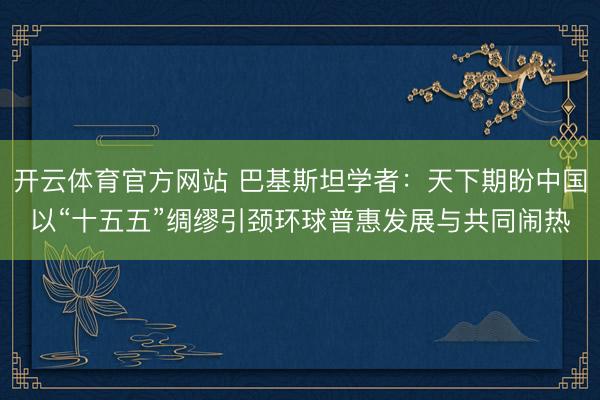 开云体育官方网站 巴基斯坦学者：天下期盼中国以“十五五”绸缪引颈环球普惠发展与共同闹热