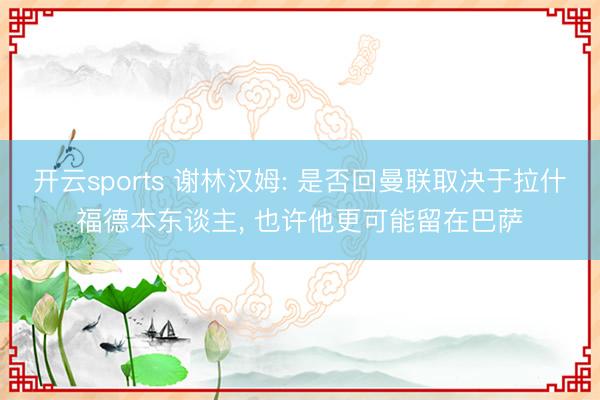 开云sports 谢林汉姆: 是否回曼联取决于拉什福德本东谈主, 也许他更可能留在巴萨