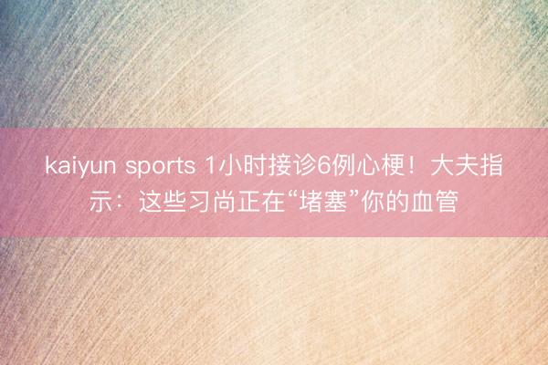 kaiyun sports 1小时接诊6例心梗！大夫指示：这些习尚正在“堵塞”你的血管
