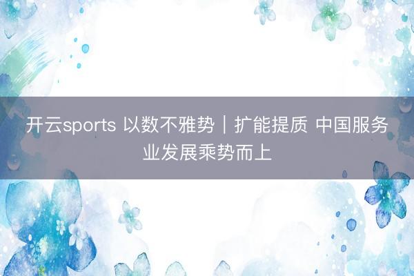 开云sports 以数不雅势｜扩能提质 中国服务业发展乘势而上