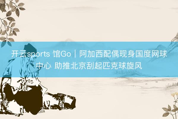 开云sports 馆Go｜阿加西配偶现身国度网球中心 助推北京刮起匹克球旋风
