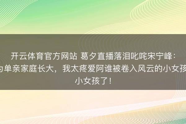 开云体育官方网站 葛夕直播落泪叱咤宋宁峰:同为单亲家庭长大,我太疼爱阿谁被卷入风云的小女孩了!