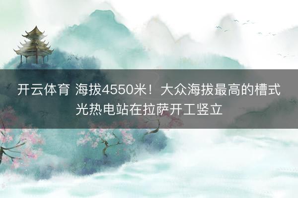 开云体育 海拔4550米!大众海拔最高的槽式光热电站在拉萨开工竖立