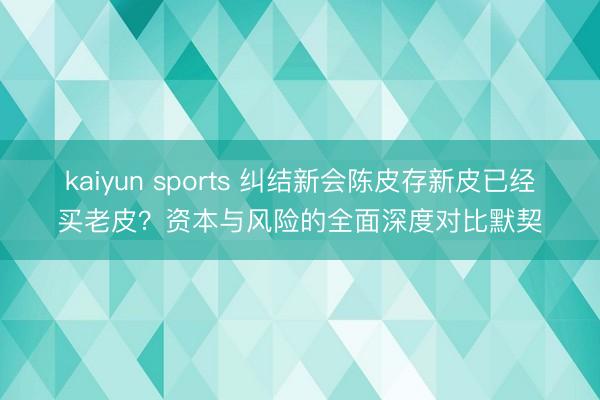 kaiyun sports 纠结新会陈皮存新皮已经买老皮？资本与风险的全面深度对比默契