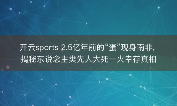 开云sports 2.5亿年前的“蛋”现身南非， 揭秘东说念主类先人大死一火幸存真相