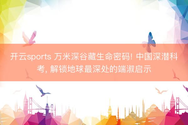 开云sports 万米深谷藏生命密码! 中国深潜科考， 解锁地球最深处的端淑启示