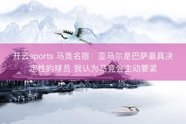 开云sports 马竞名宿:亚马尔是巴萨最具决定性的球员 我认为马竞会主动要紧