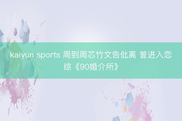 kaiyun sports 周到周芯竹文告仳离 曾进入恋综《90婚介所》