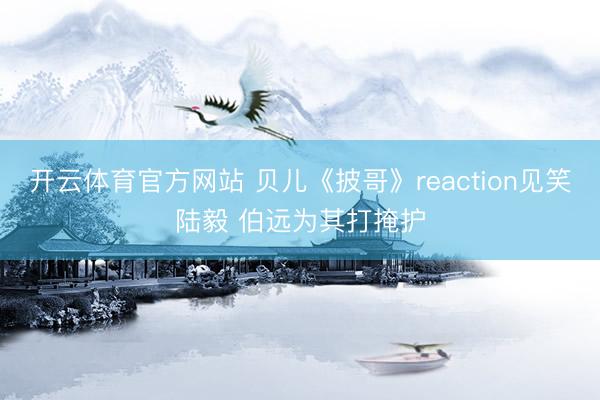 开云体育官方网站 贝儿《披哥》reaction见笑陆毅 伯远为其打掩护