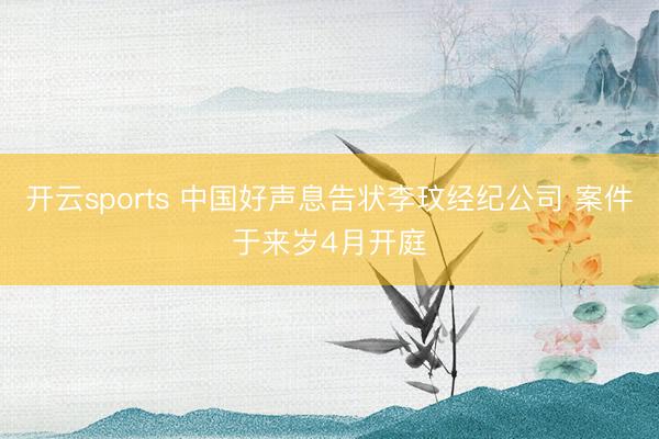 开云sports 中国好声息告状李玟经纪公司 案件于来岁4月开庭