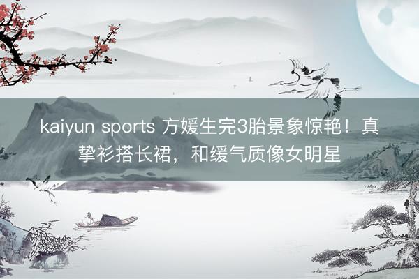 kaiyun sports 方媛生完3胎景象惊艳！真挚衫搭长裙，和缓气质像女明星