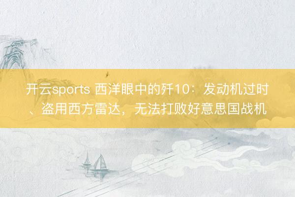开云sports 西洋眼中的歼10：发动机过时、盗用西方雷达，无法打败好意思国战机
