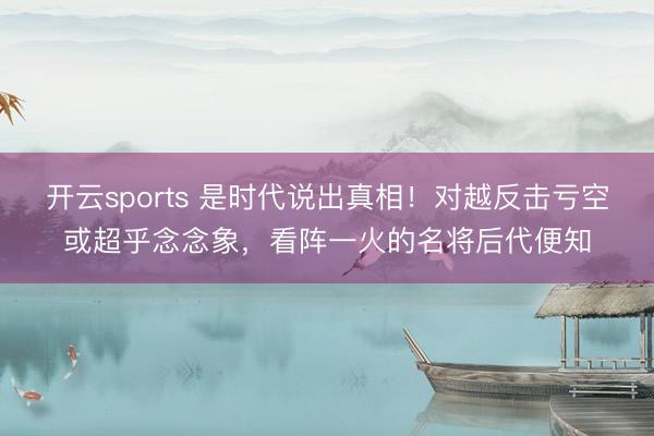 开云sports 是时代说出真相！对越反击亏空或超乎念念象，看阵一火的名将后代便知