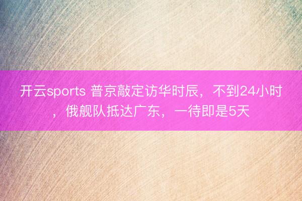 开云sports 普京敲定访华时辰，不到24小时，俄舰队抵达广东，一待即是5天